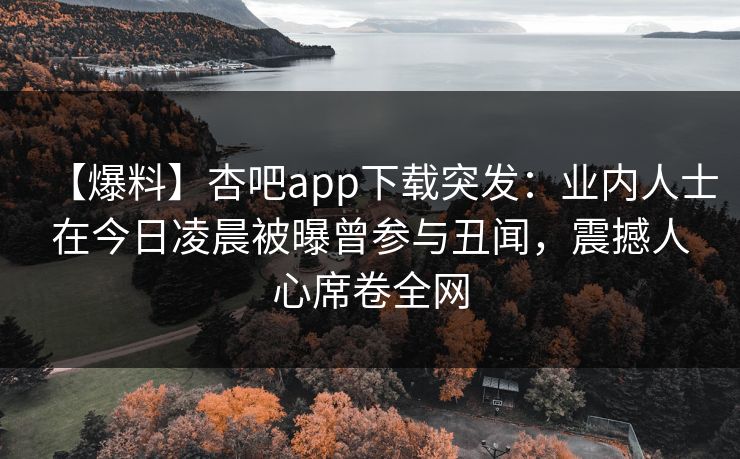 【爆料】杏吧app下载突发：业内人士在今日凌晨被曝曾参与丑闻，震撼人心席卷全网