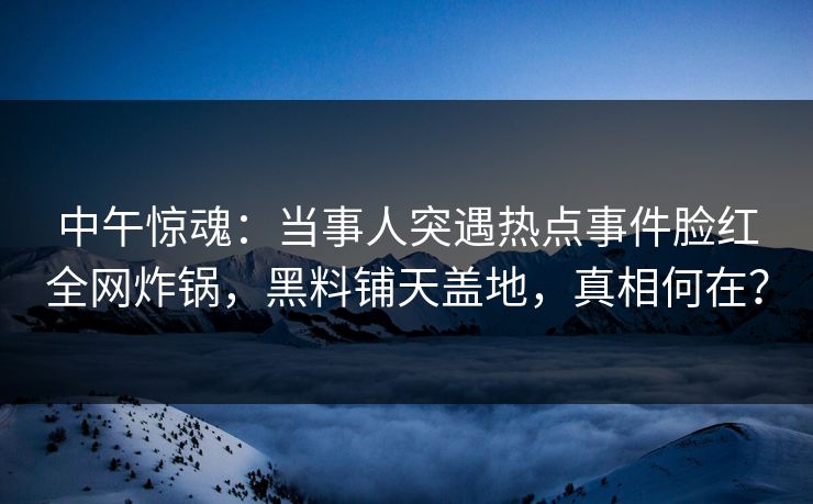 中午惊魂：当事人突遇热点事件脸红全网炸锅，黑料铺天盖地，真相何在？