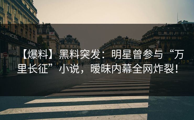 【爆料】黑料突发：明星曾参与“万里长征”小说，暧昧内幕全网炸裂！