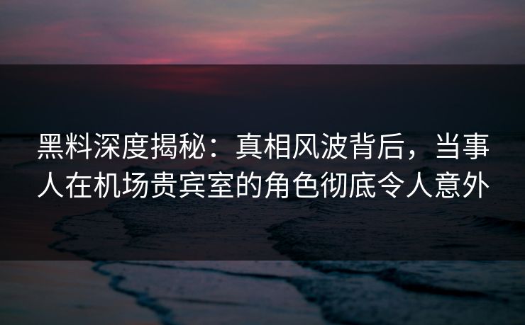 黑料深度揭秘：真相风波背后，当事人在机场贵宾室的角色彻底令人意外
