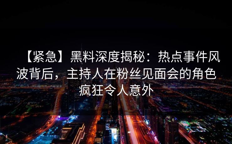 【紧急】黑料深度揭秘：热点事件风波背后，主持人在粉丝见面会的角色疯狂令人意外