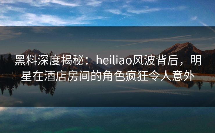 黑料深度揭秘：heiliao风波背后，明星在酒店房间的角色疯狂令人意外