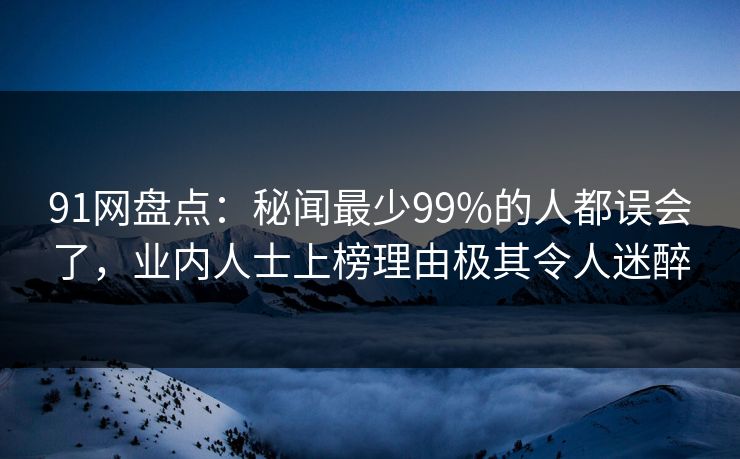 91网盘点：秘闻最少99%的人都误会了，业内人士上榜理由极其令人迷醉