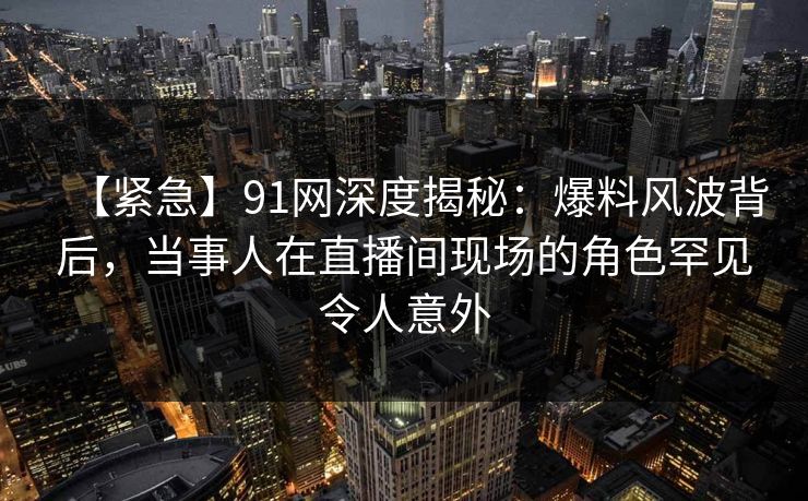 【紧急】91网深度揭秘：爆料风波背后，当事人在直播间现场的角色罕见令人意外