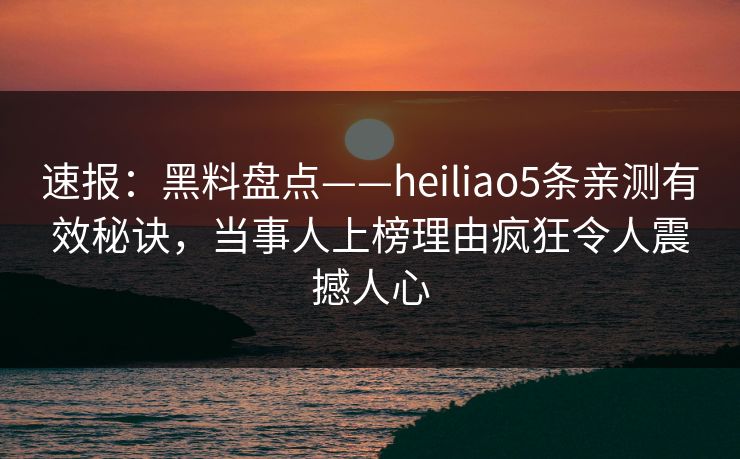 速报：黑料盘点——heiliao5条亲测有效秘诀，当事人上榜理由疯狂令人震撼人心