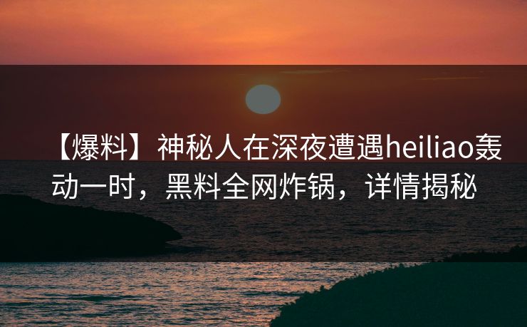 【爆料】神秘人在深夜遭遇heiliao轰动一时，黑料全网炸锅，详情揭秘
