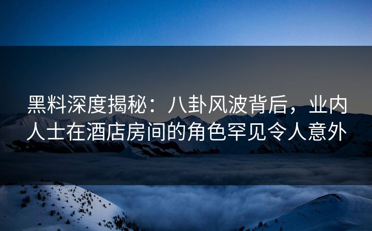 黑料深度揭秘：八卦风波背后，业内人士在酒店房间的角色罕见令人意外