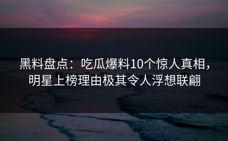 黑料盘点：吃瓜爆料10个惊人真相，明星上榜理由极其令人浮想联翩