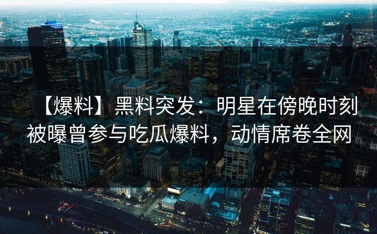 【爆料】黑料突发：明星在傍晚时刻被曝曾参与吃瓜爆料，动情席卷全网