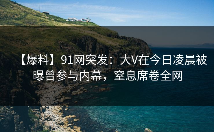 【爆料】91网突发：大V在今日凌晨被曝曾参与内幕，窒息席卷全网