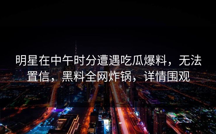明星在中午时分遭遇吃瓜爆料，无法置信，黑料全网炸锅，详情围观