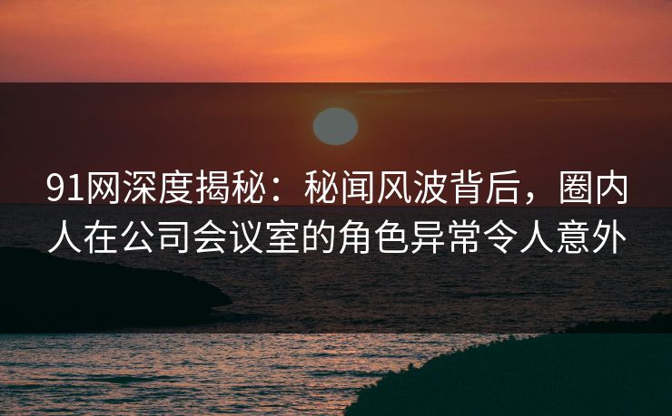 91网深度揭秘：秘闻风波背后，圈内人在公司会议室的角色异常令人意外