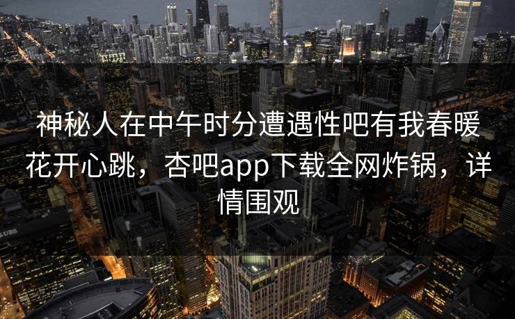 神秘人在中午时分遭遇性吧有我春暖花开心跳，杏吧app下载全网炸锅，详情围观