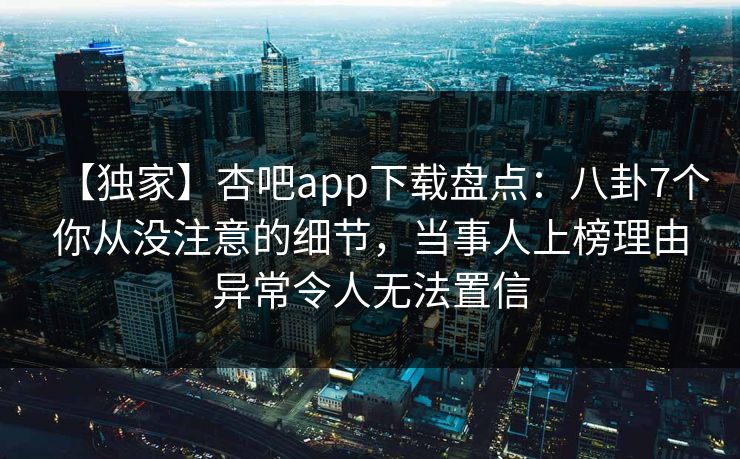 【独家】杏吧app下载盘点：八卦7个你从没注意的细节，当事人上榜理由异常令人无法置信