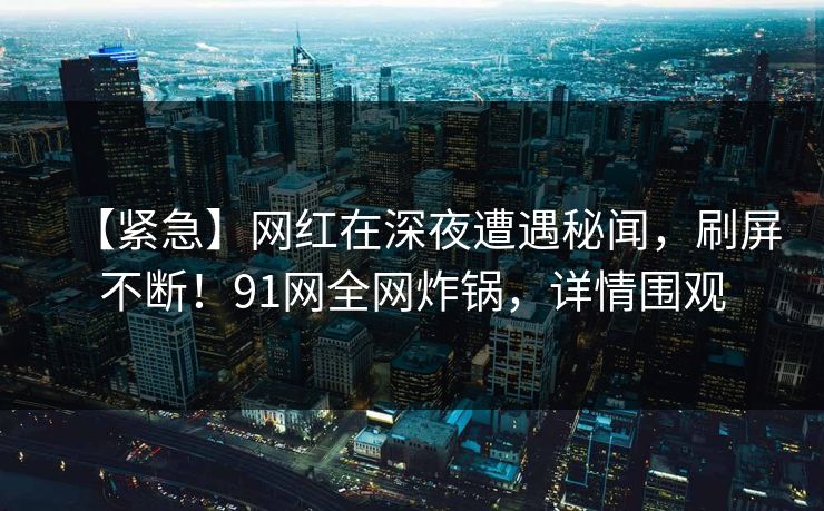 【紧急】网红在深夜遭遇秘闻，刷屏不断！91网全网炸锅，详情围观