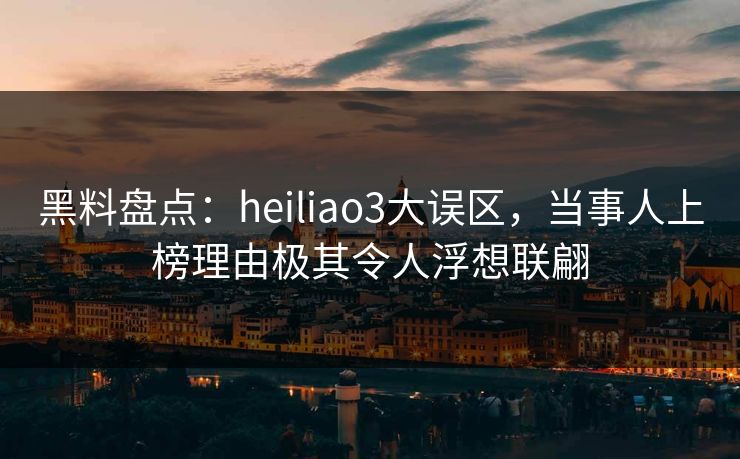 黑料盘点：heiliao3大误区，当事人上榜理由极其令人浮想联翩