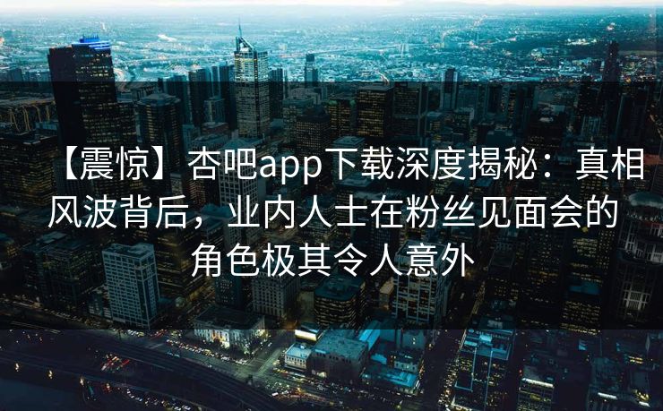 【震惊】杏吧app下载深度揭秘：真相风波背后，业内人士在粉丝见面会的角色极其令人意外