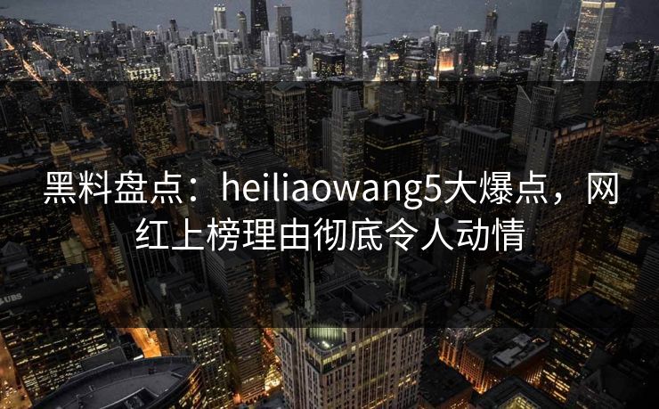 黑料盘点：heiliaowang5大爆点，网红上榜理由彻底令人动情