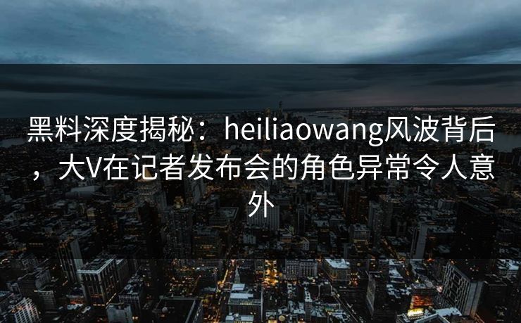 黑料深度揭秘：heiliaowang风波背后，大V在记者发布会的角色异常令人意外