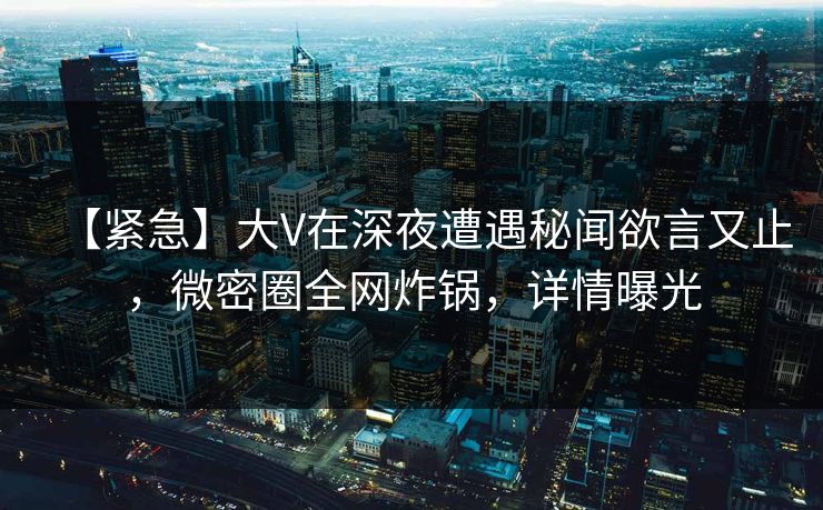 【紧急】大V在深夜遭遇秘闻欲言又止，微密圈全网炸锅，详情曝光