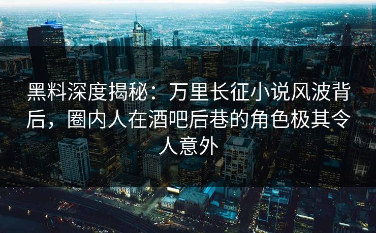 黑料深度揭秘：万里长征小说风波背后，圈内人在酒吧后巷的角色极其令人意外
