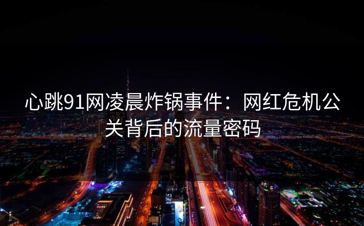 心跳91网凌晨炸锅事件：网红危机公关背后的流量密码