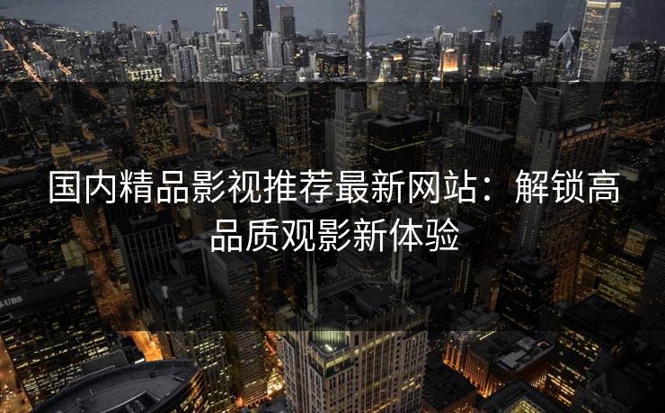 国内精品影视推荐最新网站：解锁高品质观影新体验