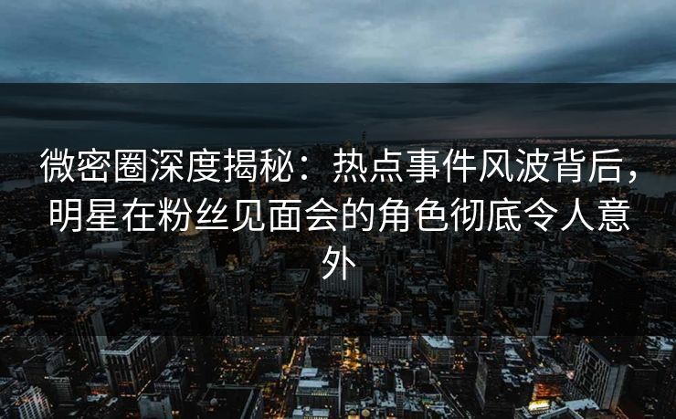 微密圈深度揭秘：热点事件风波背后，明星在粉丝见面会的角色彻底令人意外