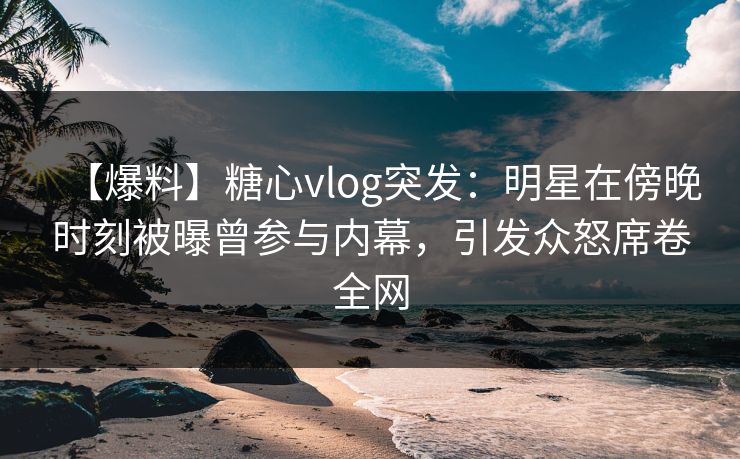 【爆料】糖心vlog突发：明星在傍晚时刻被曝曾参与内幕，引发众怒席卷全网