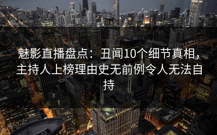 魅影直播盘点：丑闻10个细节真相，主持人上榜理由史无前例令人无法自持