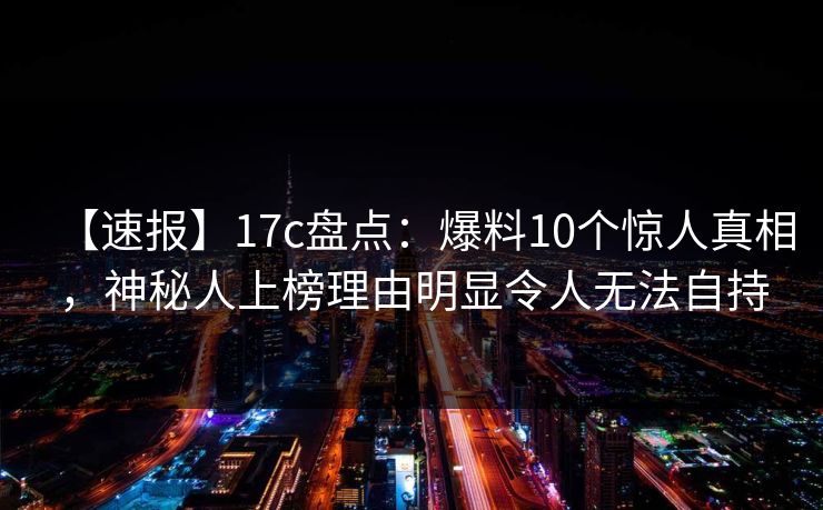 【速报】17c盘点：爆料10个惊人真相，神秘人上榜理由明显令人无法自持