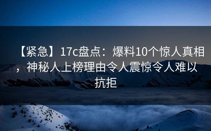 【紧急】17c盘点：爆料10个惊人真相，神秘人上榜理由令人震惊令人难以抗拒
