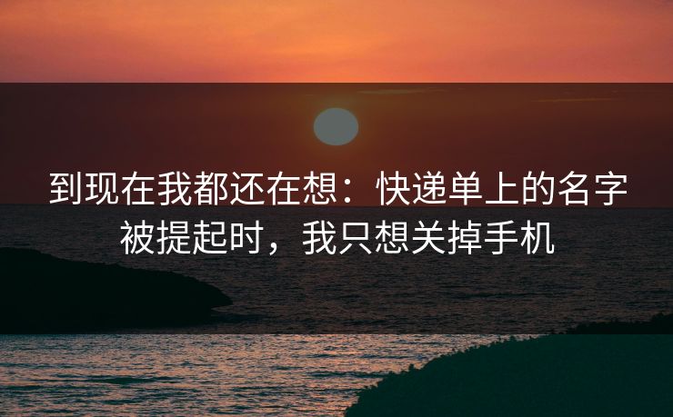 到现在我都还在想：快递单上的名字被提起时，我只想关掉手机