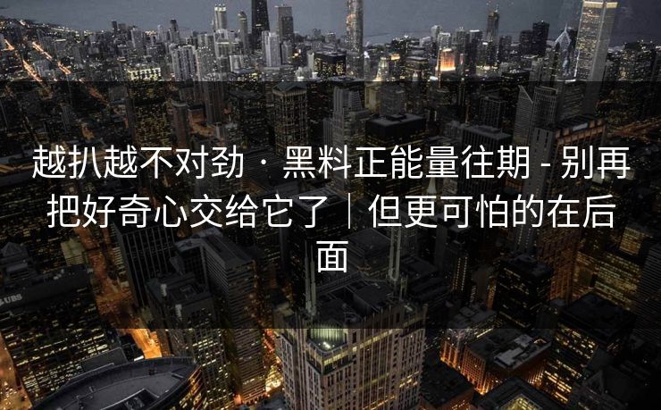 越扒越不对劲 · 黑料正能量往期 - 别再把好奇心交给它了｜但更可怕的在后面