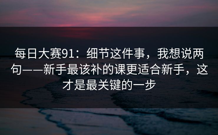 每日大赛91：细节这件事，我想说两句——新手最该补的课更适合新手，这才是最关键的一步