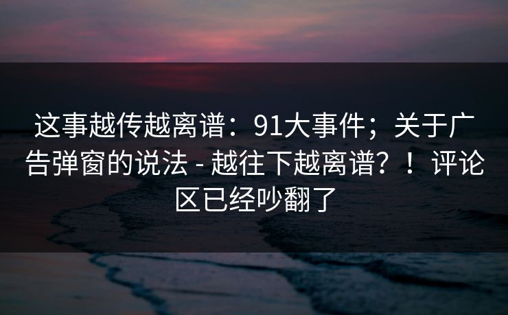 这事越传越离谱:91大事件;关于广告弹窗的说法 - 越往下越离谱?!评论区已经吵翻了 这事越传越离谱:91大事件;关于广告弹窗的说法 - 越往下越离谱?!评论区已经吵翻了