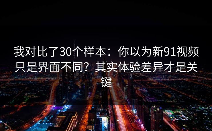 我对比了30个样本：你以为新91视频只是界面不同？其实体验差异才是关键