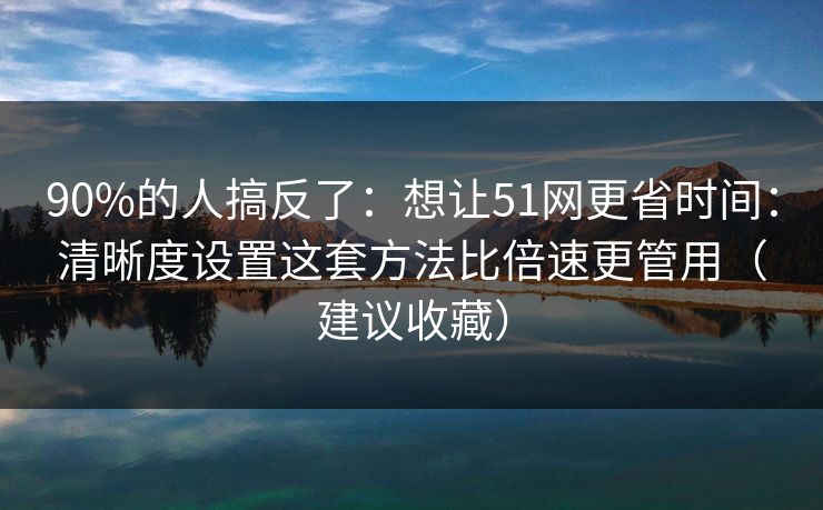 90%的人搞反了：想让51网更省时间：清晰度设置这套方法比倍速更管用（建议收藏）