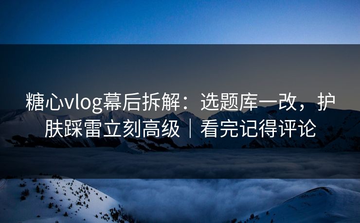 糖心vlog幕后拆解：选题库一改，护肤踩雷立刻高级｜看完记得评论