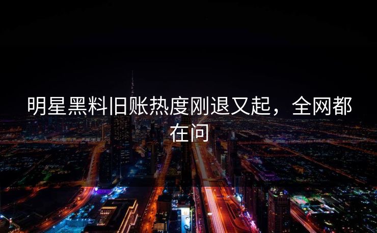 明星黑料旧账热度刚退又起，全网都在问