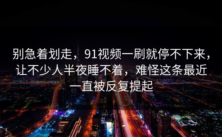 别急着划走，91视频一刷就停不下来，让不少人半夜睡不着，难怪这条最近一直被反复提起